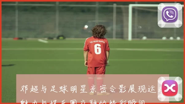 邓超与足球明星亲密合影展现运动魅力与娱乐圈交融的精彩瞬间