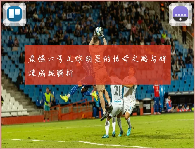最强六号足球明星的传奇之路与辉煌成就解析