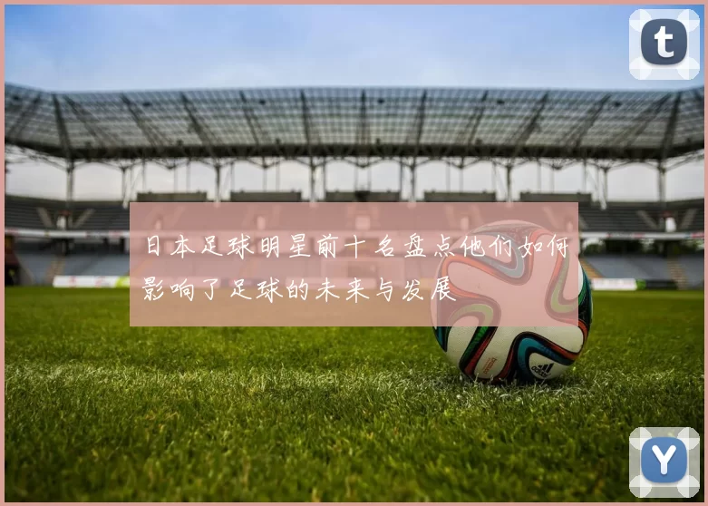 日本足球明星前十名盘点他们如何影响了足球的未来与发展