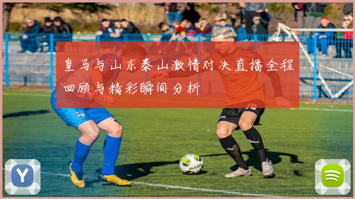皇马与山东泰山激情对决直播全程回顾与精彩瞬间分析