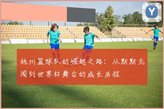 杭州篮球队的崛起之路：从默默无闻到世界杯舞台的成长历程