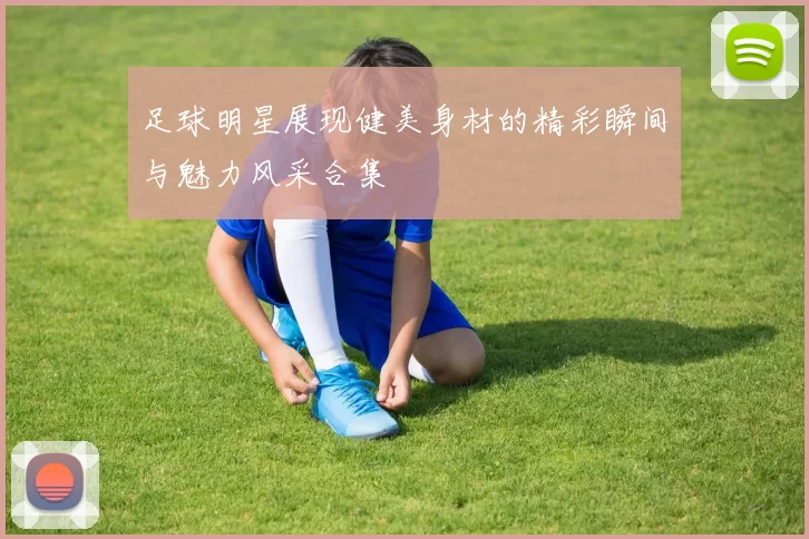 足球明星展现健美身材的精彩瞬间与魅力风采合集