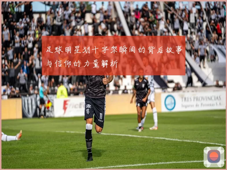 足球明星划十字架瞬间的背后故事与信仰的力量解析
