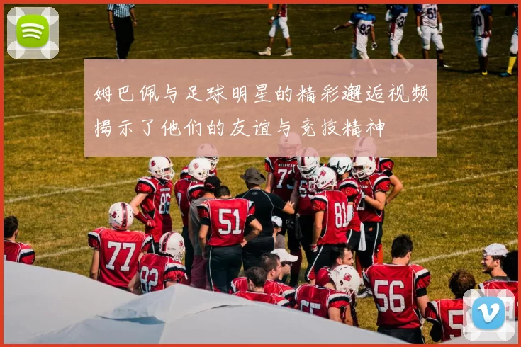 姆巴佩与足球明星的精彩邂逅视频揭示了他们的友谊与竞技精神