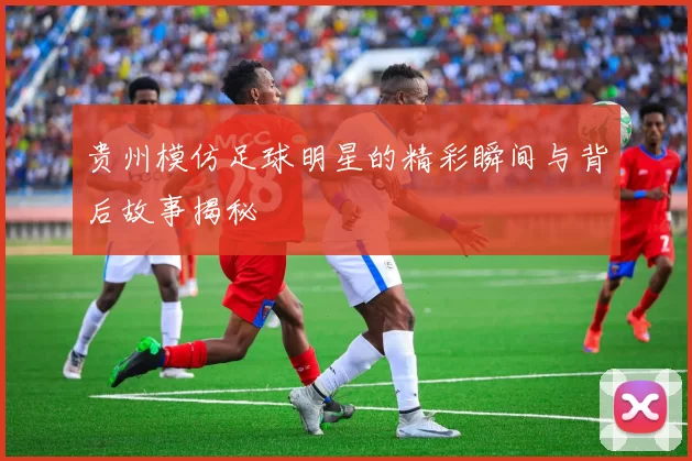 贵州模仿足球明星的精彩瞬间与背后故事揭秘