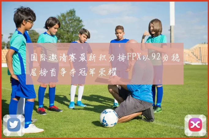 国际邀请赛最新积分榜FPX以92分稳居榜首争夺冠军荣耀