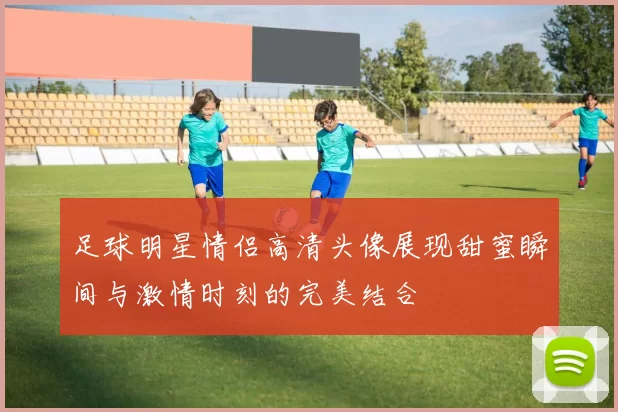 足球明星情侣高清头像展现甜蜜瞬间与激情时刻的完美结合