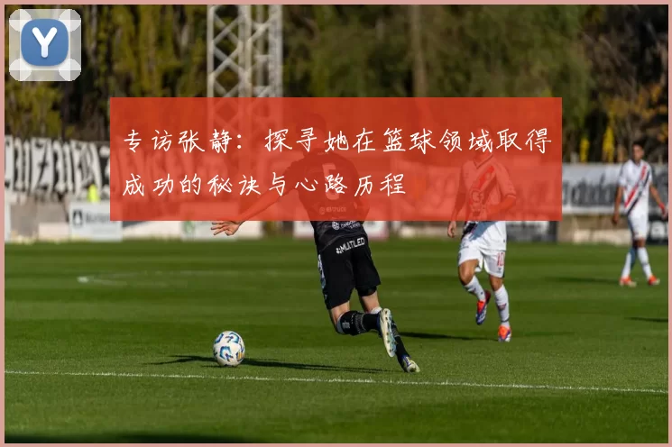 专访张静：探寻她在篮球领域取得成功的秘诀与心路历程