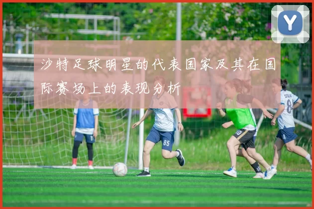 沙特足球明星的代表国家及其在国际赛场上的表现分析