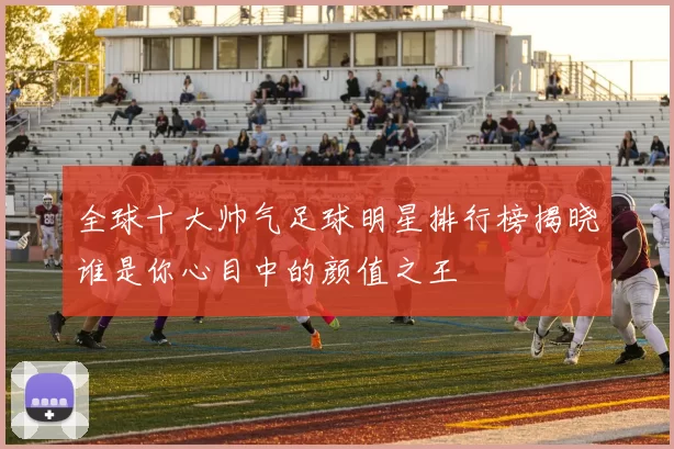 全球十大帅气足球明星排行榜揭晓谁是你心目中的颜值之王