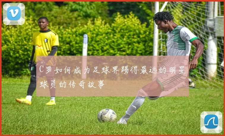 C罗如何成为足球界踢得最远的明星球员的传奇故事