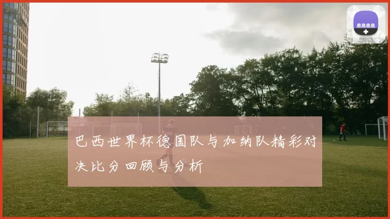 巴西世界杯德国队与加纳队精彩对决比分回顾与分析