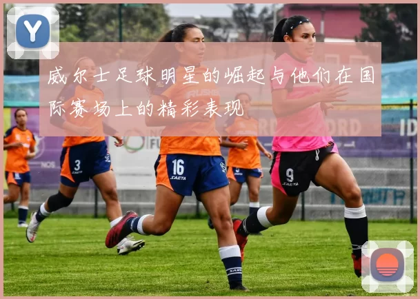 威尔士足球明星的崛起与他们在国际赛场上的精彩表现
