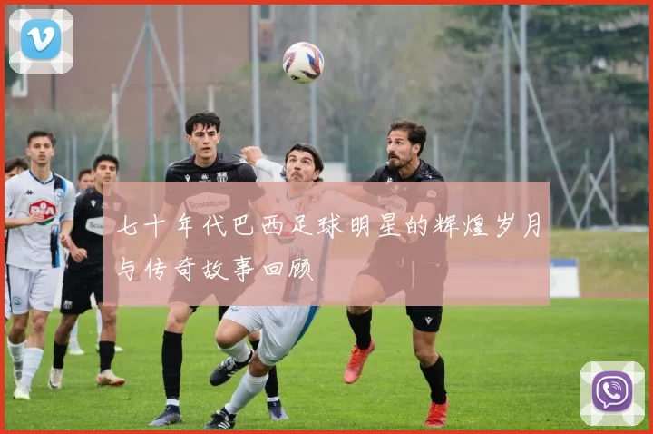 七十年代巴西足球明星的辉煌岁月与传奇故事回顾