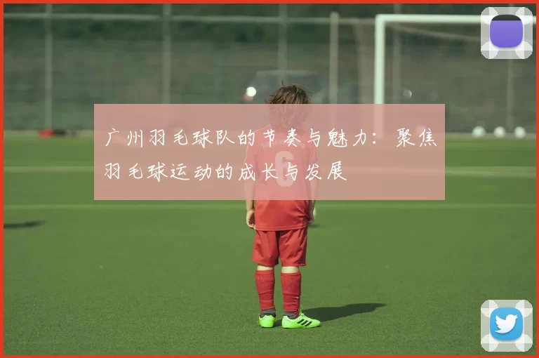 广州羽毛球队的节奏与魅力：聚焦羽毛球运动的成长与发展