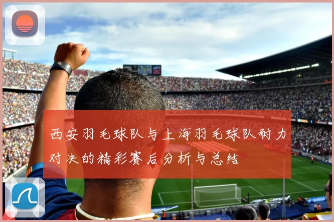 西安羽毛球队与上海羽毛球队耐力对决的精彩赛后分析与总结