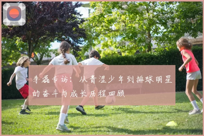 李磊专访：从青涩少年到排球明星的奋斗与成长历程回顾