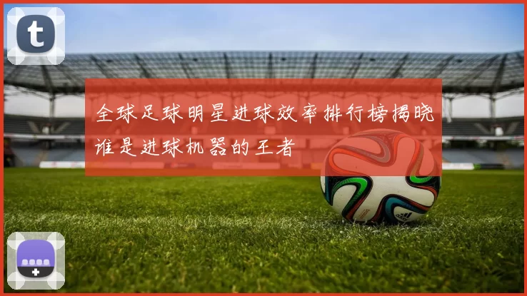 全球足球明星进球效率排行榜揭晓谁是进球机器的王者