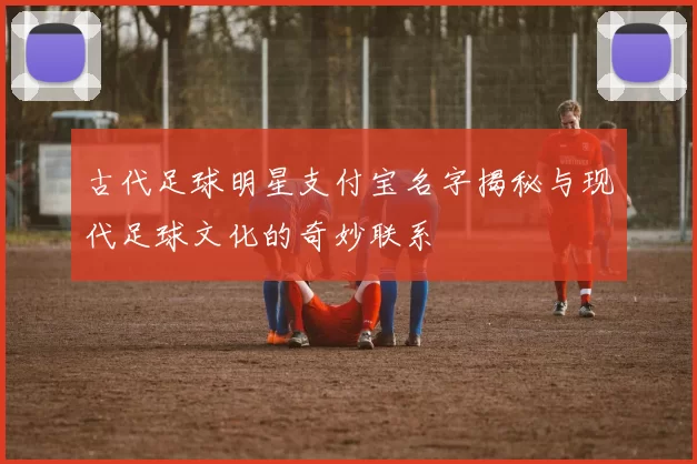 古代足球明星支付宝名字揭秘与现代足球文化的奇妙联系