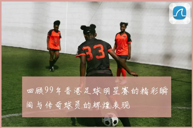 回顾99年香港足球明星赛的精彩瞬间与传奇球员的辉煌表现