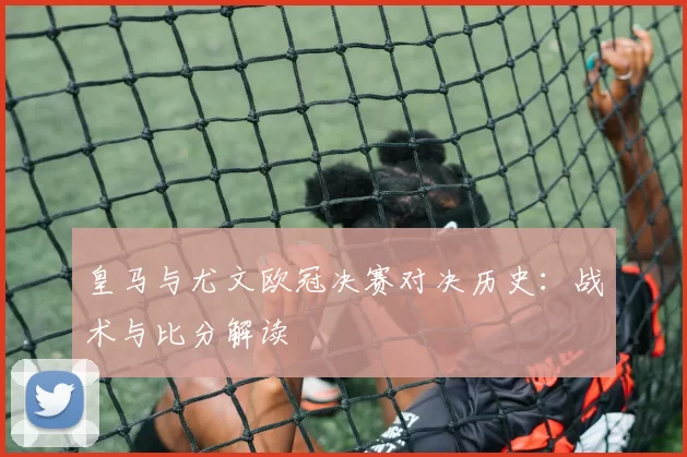 皇马与尤文欧冠决赛对决历史：战术与比分解读