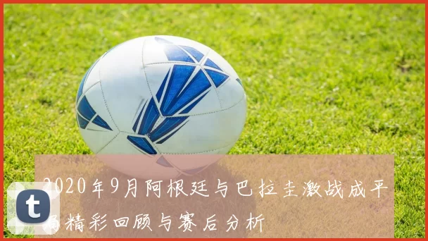2020年9月阿根廷与巴拉圭激战成平局精彩回顾与赛后分析