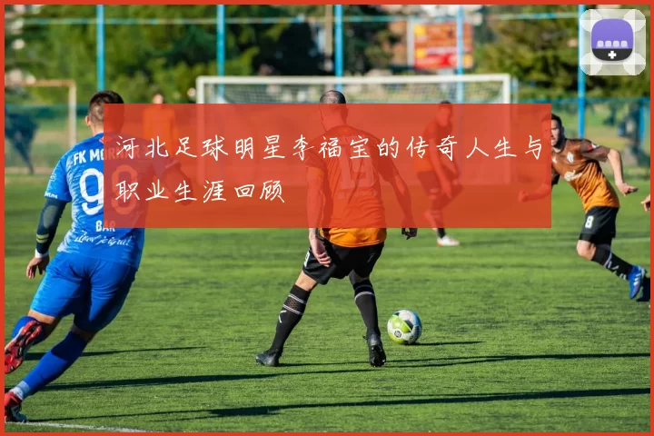 河北足球明星李福宝的传奇人生与职业生涯回顾