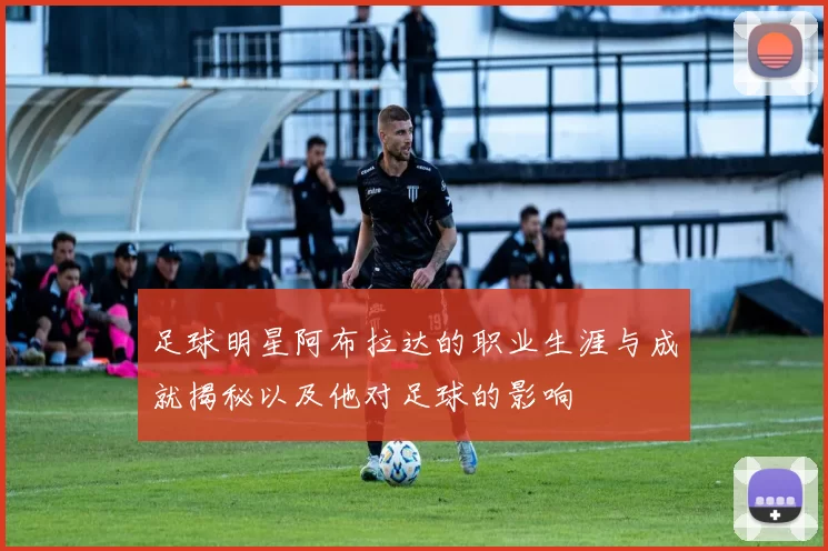 足球明星阿布拉达的职业生涯与成就揭秘以及他对足球的影响