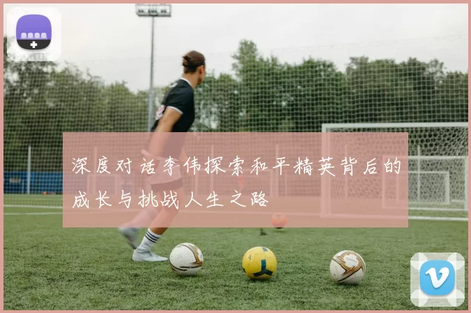 深度对话李伟探索和平精英背后的成长与挑战人生之路