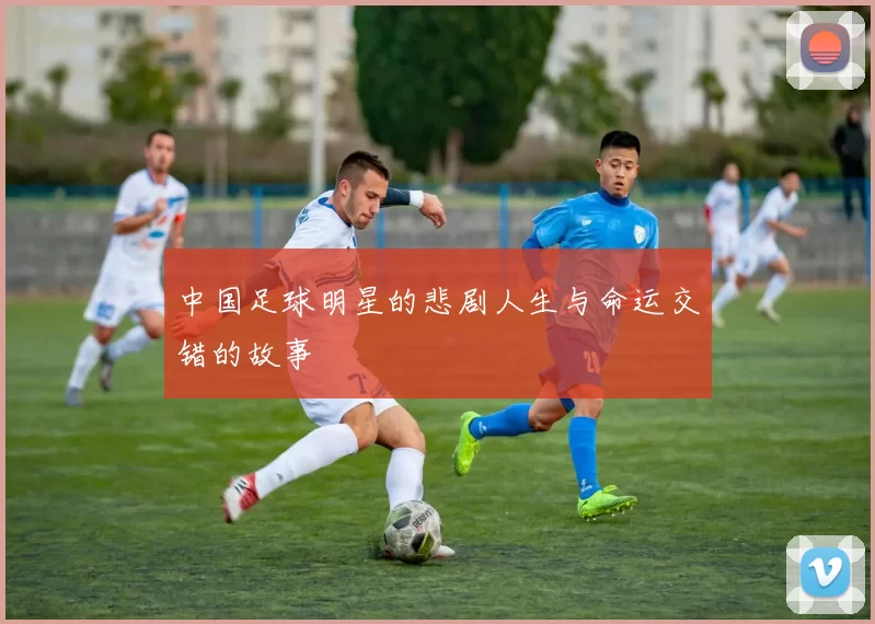中国足球明星的悲剧人生与命运交错的故事