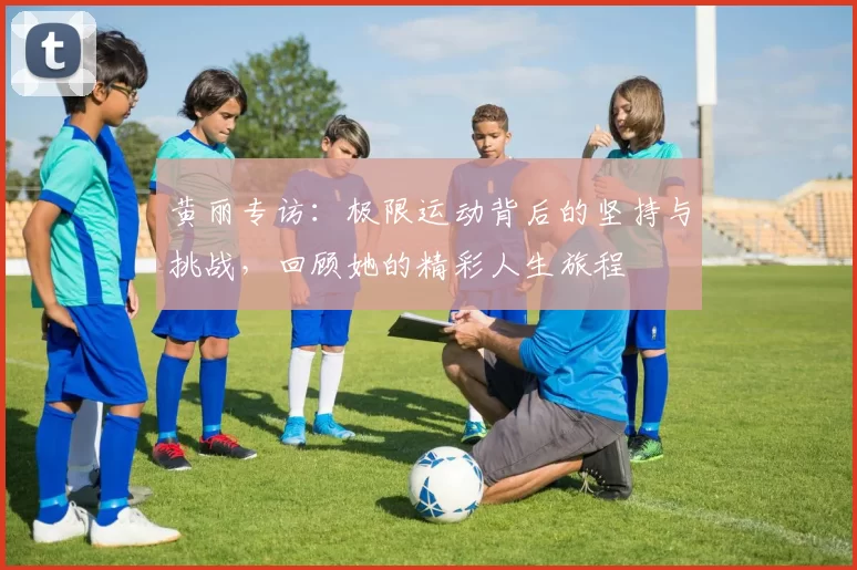 黄丽专访：极限运动背后的坚持与挑战，回顾她的精彩人生旅程