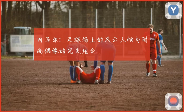 内马尔：足球场上的风云人物与时尚偶像的完美结合