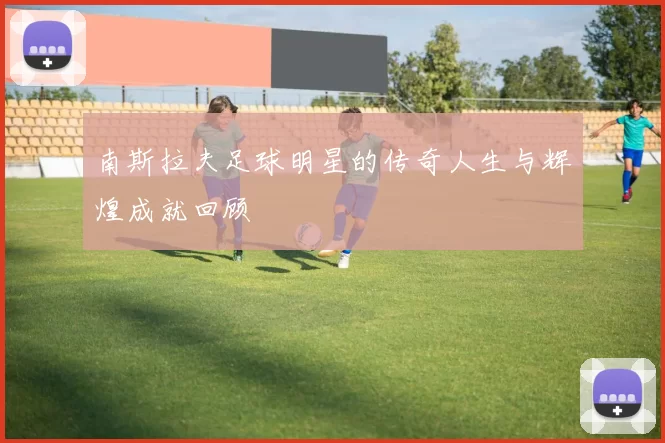 南斯拉夫足球明星的传奇人生与辉煌成就回顾