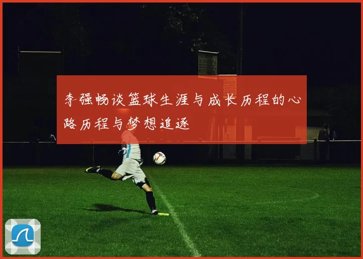 李强畅谈篮球生涯与成长历程的心路历程与梦想追逐