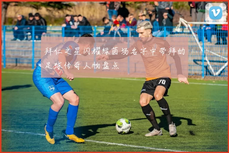 拜仁之星闪耀绿茵场名字中带拜的足球传奇人物盘点